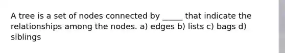 A tree is a set of nodes connected by _____ that indicate the relationships among the nodes. a) edges b) lists c) bags d) siblings