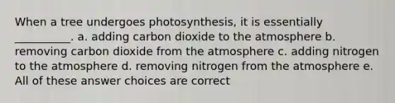 When a tree undergoes photosynthesis, it is essentially __________. a. adding carbon dioxide to the atmosphere b. removing carbon dioxide from the atmosphere c. adding nitrogen to the atmosphere d. removing nitrogen from the atmosphere e. All of these answer choices are correct