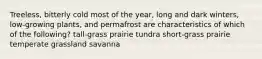 Treeless, bitterly cold most of the year, long and dark winters, low-growing plants, and permafrost are characteristics of which of the following? tall-grass prairie tundra short-grass prairie temperate grassland savanna