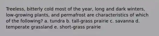 Treeless, bitterly cold most of the year, long and dark winters, low-growing plants, and permafrost are characteristics of which of the following? a. tundra b. tall-grass prairie c. savanna d. temperate grassland e. short-grass prairie