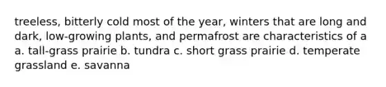 treeless, bitterly cold most of the year, winters that are long and dark, low-growing plants, and permafrost are characteristics of a a. tall-grass prairie b. tundra c. short grass prairie d. temperate grassland e. savanna