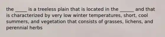 the _____ is a treeless plain that is located in the ______ and that is characterized by very low winter temperatures, short, cool summers, and vegetation that consists of grasses, lichens, and perennial herbs