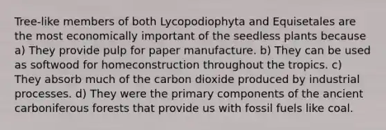 Tree-like members of both Lycopodiophyta and Equisetales are the most economically important of the seedless plants because a) They provide pulp for paper manufacture. b) They can be used as softwood for homeconstruction throughout the tropics. c) They absorb much of the carbon dioxide produced by industrial processes. d) They were the primary components of the ancient carboniferous forests that provide us with fossil fuels like coal.