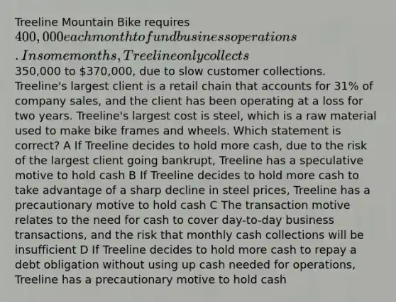 Treeline Mountain Bike requires 400,000 each month to fund business operations. In some months, Treeline only collects350,000 to 370,000, due to slow customer collections. Treeline's largest client is a retail chain that accounts for 31% of company sales, and the client has been operating at a loss for two years. Treeline's largest cost is steel, which is a raw material used to make bike frames and wheels. Which statement is correct? A If Treeline decides to hold more cash, due to the risk of the largest client going bankrupt, Treeline has a speculative motive to hold cash B If Treeline decides to hold more cash to take advantage of a sharp decline in steel prices, Treeline has a precautionary motive to hold cash C The transaction motive relates to the need for cash to cover day-to-day business transactions, and the risk that monthly cash collections will be insufficient D If Treeline decides to hold more cash to repay a debt obligation without using up cash needed for operations, Treeline has a precautionary motive to hold cash