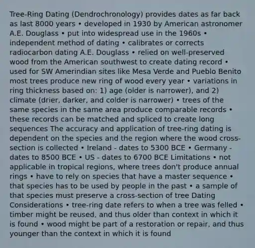 Tree-Ring Dating (Dendrochronology) provides dates as far back as last 8000 years • developed in 1930 by American astronomer A.E. Douglass • put into widespread use in the 1960s • independent method of dating • calibrates or corrects radiocarbon dating A.E. Douglass • relied on well-preserved wood from the American southwest to create dating record • used for SW Amerindian sites like Mesa Verde and Pueblo Benito most trees produce new ring of wood every year • variations in ring thickness based on: 1) age (older is narrower), and 2) climate (drier, darker, and colder is narrower) • trees of the same species in the same area produce comparable records • these records can be matched and spliced to create long sequences The accuracy and application of tree-ring dating is dependent on the species and the region where the wood cross-section is collected • Ireland - dates to 5300 BCE • Germany - dates to 8500 BCE • US - dates to 6700 BCE Limitations • not applicable in tropical regions, where trees don't produce annual rings • have to rely on species that have a master sequence • that species has to be used by people in the past • a sample of that species must preserve a cross-section of tree Dating Considerations • tree-ring date refers to when a tree was felled • timber might be reused, and thus older than context in which it is found • wood might be part of a restoration or repair, and thus younger than the context in which it is found