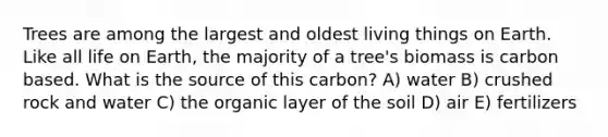 Trees are among the largest and oldest living things on Earth. Like all life on Earth, the majority of a tree's biomass is carbon based. What is the source of this carbon? A) water B) crushed rock and water C) the organic layer of the soil D) air E) fertilizers