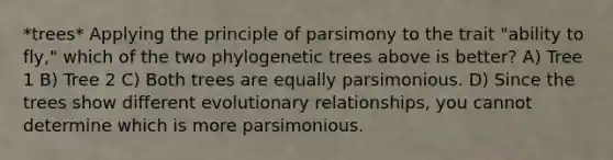 *trees* Applying the principle of parsimony to the trait "ability to fly," which of the two phylogenetic trees above is better? A) Tree 1 B) Tree 2 C) Both trees are equally parsimonious. D) Since the trees show different evolutionary relationships, you cannot determine which is more parsimonious.