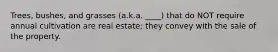 Trees, bushes, and grasses (a.k.a. ____) that do NOT require annual cultivation are real estate; they convey with the sale of the property.