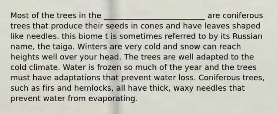 Most of the trees in the __________________________ are coniferous trees that produce their seeds in cones and have leaves shaped like needles. this biome t is sometimes referred to by its Russian name, the taiga. Winters are very cold and snow can reach heights well over your head. The trees are well adapted to the cold climate. Water is frozen so much of the year and the trees must have adaptations that prevent water loss. Coniferous trees, such as firs and hemlocks, all have thick, waxy needles that prevent water from evaporating.