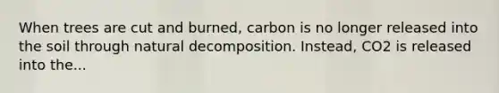 When trees are cut and burned, carbon is no longer released into the soil through natural decomposition. Instead, CO2 is released into the...