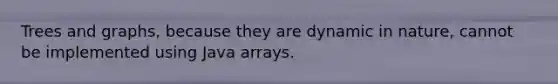 Trees and graphs, because they are dynamic in nature, cannot be implemented using Java arrays.