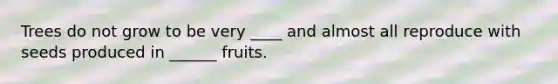 Trees do not grow to be very ____ and almost all reproduce with seeds produced in ______ fruits.