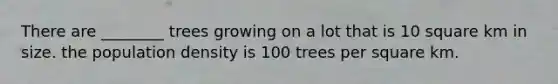 There are ________ trees growing on a lot that is 10 square km in size. the population density is 100 trees per square km.