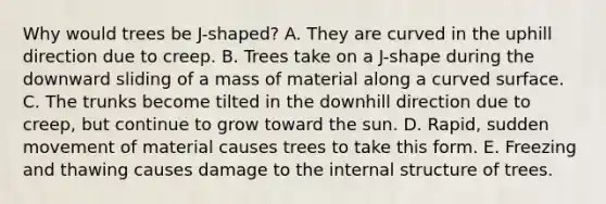 Why would trees be J-shaped? A. They are curved in the uphill direction due to creep. B. Trees take on a J-shape during the downward sliding of a mass of material along a curved surface. C. The trunks become tilted in the downhill direction due to creep, but continue to grow toward the sun. D. Rapid, sudden movement of material causes trees to take this form. E. Freezing and thawing causes damage to the internal structure of trees.