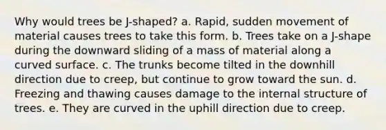 Why would trees be J-shaped? a. Rapid, sudden movement of material causes trees to take this form. b. Trees take on a J-shape during the downward sliding of a mass of material along a curved surface. c. The trunks become tilted in the downhill direction due to creep, but continue to grow toward the sun. d. Freezing and thawing causes damage to the internal structure of trees. e. They are curved in the uphill direction due to creep.