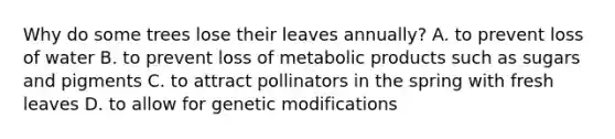 Why do some trees lose their leaves annually? A. to prevent loss of water B. to prevent loss of metabolic products such as sugars and pigments C. to attract pollinators in the spring with fresh leaves D. to allow for genetic modifications