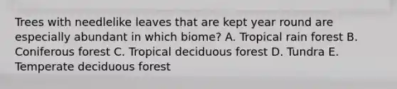 Trees with needlelike leaves that are kept year round are especially abundant in which biome? A. Tropical rain forest B. Coniferous forest C. Tropical deciduous forest D. Tundra E. Temperate deciduous forest