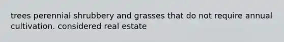 trees perennial shrubbery and grasses that do not require annual cultivation. considered real estate