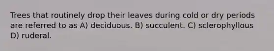Trees that routinely drop their leaves during cold or dry periods are referred to as A) deciduous. B) succulent. C) sclerophyllous D) ruderal.