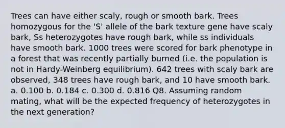 Trees can have either scaly, rough or smooth bark. Trees homozygous for the 'S' allele of the bark texture gene have scaly bark, Ss heterozygotes have rough bark, while ss individuals have smooth bark. 1000 trees were scored for bark phenotype in a forest that was recently partially burned (i.e. the population is not in Hardy-Weinberg equilibrium). 642 trees with scaly bark are observed, 348 trees have rough bark, and 10 have smooth bark. a. 0.100 b. 0.184 c. 0.300 d. 0.816 Q8. Assuming random mating, what will be the expected frequency of heterozygotes in the next generation?