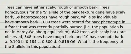 Trees can have either scaly, rough or smooth bark. Trees homozygous for the 'S' allele of the bark texture gene have scaly bark, Ss heterozygotes have rough bark, while ss individuals have smooth bark. 1000 trees were scored for bark phenotype in a forest that was recently partially burned (i.e. the population is not in Hardy-Weinberg equilibrium). 642 trees with scaly bark are observed, 348 trees have rough bark, and 10 have smooth bark. a. 0.100 b. 0.184 c. 0.300 d. 0.816 Q6. What is the frequency of the S allele in this population?