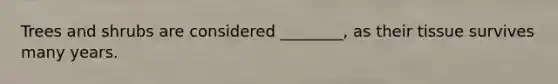 Trees and shrubs are considered ________, as their tissue survives many years.