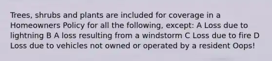 Trees, shrubs and plants are included for coverage in a Homeowners Policy for all the following, except: A Loss due to lightning B A loss resulting from a windstorm C Loss due to fire D Loss due to vehicles not owned or operated by a resident Oops!