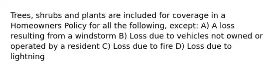 Trees, shrubs and plants are included for coverage in a Homeowners Policy for all the following, except: A) A loss resulting from a windstorm B) Loss due to vehicles not owned or operated by a resident C) Loss due to fire D) Loss due to lightning