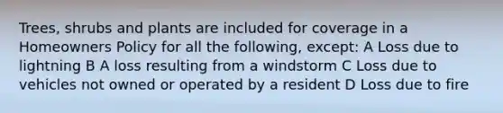 Trees, shrubs and plants are included for coverage in a Homeowners Policy for all the following, except: A Loss due to lightning B A loss resulting from a windstorm C Loss due to vehicles not owned or operated by a resident D Loss due to fire