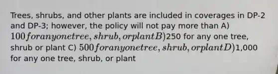 Trees, shrubs, and other plants are included in coverages in DP-2 and DP-3; however, the policy will not pay <a href='https://www.questionai.com/knowledge/keWHlEPx42-more-than' class='anchor-knowledge'>more than</a> A) 100 for any one tree, shrub, or plant B)250 for any one tree, shrub or plant C) 500 for any one tree, shrub, or plant D)1,000 for any one tree, shrub, or plant