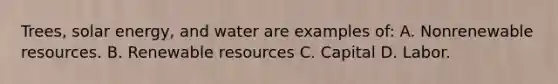 Trees, solar energy, and water are examples of: A. Nonrenewable resources. B. Renewable resources C. Capital D. Labor.