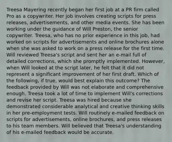 Treesa Mayering recently began her first job at a PR firm called Pro as a copywriter. Her job involves creating scripts for press releases, advertisements, and other media events. She has been working under the guidance of Will Preston, the senior copywriter. Treesa, who has no prior experience in this job, had worked on scripts for advertisements and online brochures alone when she was asked to work on a press release for the first time. Will reviewed Treesa's script and sent her an e-mail full of detailed corrections, which she promptly implemented. However, when Will looked at the script later, he felt that it did not represent a significant improvement of her first draft. Which of the following, if true, would best explain this outcome? The feedback provided by Will was not elaborate and comprehensive enough. Treesa took a lot of time to implement Will's corrections and revise her script. Treesa was hired because she demonstrated considerable analytical and creative thinking skills in her pre-employment tests. Will routinely e-mailed feedback on scripts for advertisements, online brochures, and press releases to his team members. Will believed that Treesa's understanding of his e-mailed feedback would be accurate.