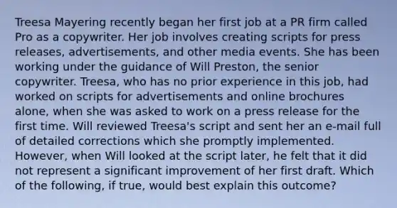 Treesa Mayering recently began her first job at a PR firm called Pro as a copywriter. Her job involves creating scripts for press releases, advertisements, and other media events. She has been working under the guidance of Will Preston, the senior copywriter. Treesa, who has no prior experience in this job, had worked on scripts for advertisements and online brochures alone, when she was asked to work on a press release for the first time. Will reviewed Treesa's script and sent her an e-mail full of detailed corrections which she promptly implemented. However, when Will looked at the script later, he felt that it did not represent a significant improvement of her first draft. Which of the following, if true, would best explain this outcome?