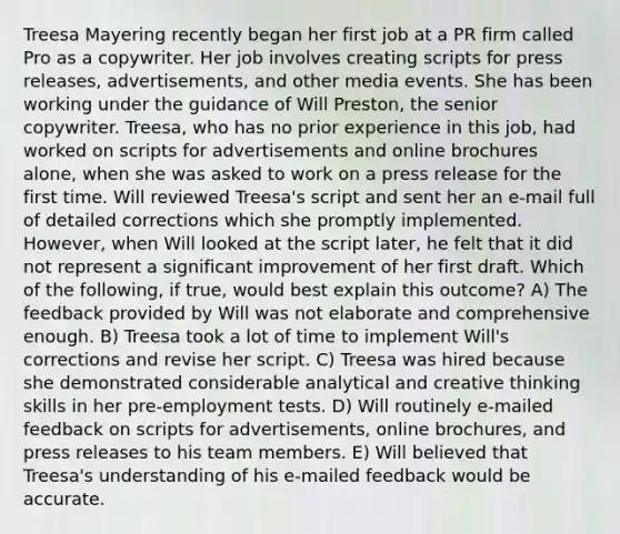 Treesa Mayering recently began her first job at a PR firm called Pro as a copywriter. Her job involves creating scripts for press releases, advertisements, and other media events. She has been working under the guidance of Will Preston, the senior copywriter. Treesa, who has no prior experience in this job, had worked on scripts for advertisements and online brochures alone, when she was asked to work on a press release for the first time. Will reviewed Treesa's script and sent her an e-mail full of detailed corrections which she promptly implemented. However, when Will looked at the script later, he felt that it did not represent a significant improvement of her first draft. Which of the following, if true, would best explain this outcome? A) The feedback provided by Will was not elaborate and comprehensive enough. B) Treesa took a lot of time to implement Will's corrections and revise her script. C) Treesa was hired because she demonstrated considerable analytical and creative thinking skills in her pre-employment tests. D) Will routinely e-mailed feedback on scripts for advertisements, online brochures, and press releases to his team members. E) Will believed that Treesa's understanding of his e-mailed feedback would be accurate.