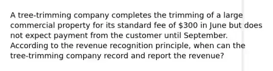 A​ tree-trimming company completes the trimming of a large commercial property for its standard fee of​ 300 in June but does not expect payment from the customer until September. According to the revenue recognition​ principle, when can the​ tree-trimming company record and report the​ revenue?