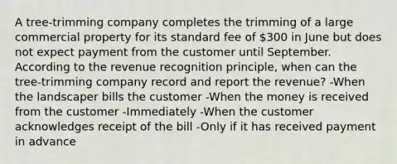 A​ tree-trimming company completes the trimming of a large commercial property for its standard fee of​ 300 in June but does not expect payment from the customer until September. According to the revenue recognition​ principle, when can the​ tree-trimming company record and report the​ revenue? -When the landscaper bills the customer -When the money is received from the customer -Immediately -When the customer acknowledges receipt of the bill -Only if it has received payment in advance