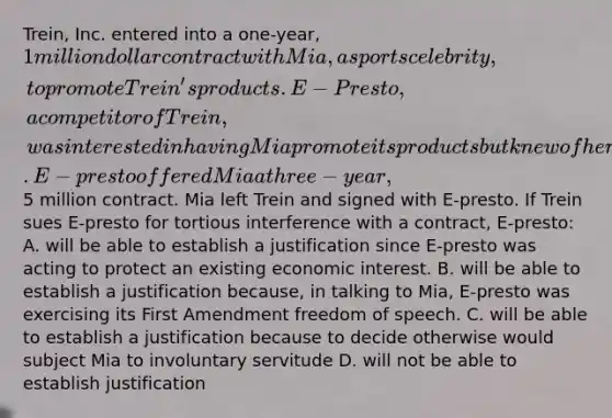 Trein, Inc. entered into a one-year, 1 million dollar contract with Mia, a sports celebrity, to promote Trein's products. E-Presto, a competitor of Trein, was interested in having Mia promote its products but knew of her contract with Trein. E-presto offered Mia a three-year,5 million contract. Mia left Trein and signed with E-presto. If Trein sues E-presto for tortious interference with a contract, E-presto: A. will be able to establish a justification since E-presto was acting to protect an existing economic interest. B. will be able to establish a justification because, in talking to Mia, E-presto was exercising its First Amendment freedom of speech. C. will be able to establish a justification because to decide otherwise would subject Mia to involuntary servitude D. will not be able to establish justification