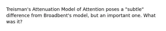 Treisman's Attenuation Model of Attention poses a "subtle" difference from Broadbent's model, but an important one. What was it?