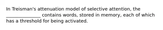 In Treisman's attenuation model of selective attention, the _______________ contains words, stored in memory, each of which has a threshold for being activated.