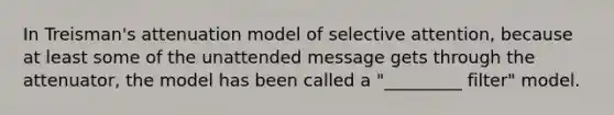 In Treisman's attenuation model of selective attention, because at least some of the unattended message gets through the attenuator, the model has been called a "_________ filter" model.