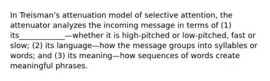 In Treisman's attenuation model of selective attention, the attenuator analyzes the incoming message in terms of (1) its____________—whether it is high-pitched or low-pitched, fast or slow; (2) its language—how the message groups into syllables or words; and (3) its meaning—how sequences of words create meaningful phrases.