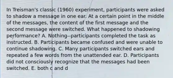 In Treisman's classic (1960) experiment, participants were asked to shadow a message in one ear. At a certain point in the middle of the messages, the content of the first message and the second message were switched. What happened to shadowing performance? A. Nothing--participants completed the task as instructed. B. Participants became confused and were unable to continue shadowing. C. Many participants switched ears and repeated a few words from the unattended ear. D. Participants did not consciously recognize that the messages had been switched. E. both c and d