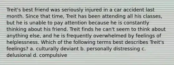 Treit's best friend was seriously injured in a car accident last month. Since that time, Treit has been attending all his classes, but he is unable to pay attention because he is constantly thinking about his friend. Treit finds he can't seem to think about anything else, and he is frequently overwhelmed by feelings of helplessness. Which of the following terms best describes Treit's feelings? a. culturally deviant b. personally distressing c. delusional d. compulsive