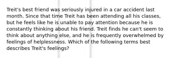 Treit's best friend was seriously injured in a car accident last month. Since that time Treit has been attending all his classes, but he feels like he is unable to pay attention because he is constantly thinking about his friend. Treit finds he can't seem to think about anything else, and he is frequently overwhelmed by feelings of helplessness. Which of the following terms best describes Treit's feelings?