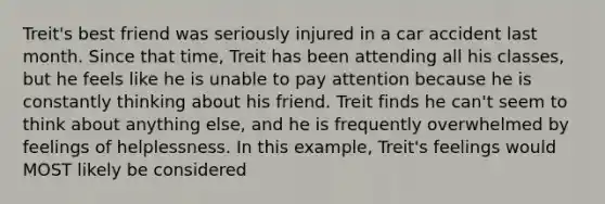 Treit's best friend was seriously injured in a car accident last month. Since that time, Treit has been attending all his classes, but he feels like he is unable to pay attention because he is constantly thinking about his friend. Treit finds he can't seem to think about anything else, and he is frequently overwhelmed by feelings of helplessness. In this example, Treit's feelings would MOST likely be considered