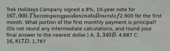 Trek Holidays Company signed a​ 8%, 10-year note for​ 167,000. The company paid an installment of​2,900 for the first month. What portion of the first monthly payment is​ principal? (Do not round any intermediate​ calculations, and round your final answer to the nearest​ dollar.) A. ​3,340 B. ​4,687 C. ​16,817 D. ​1,787