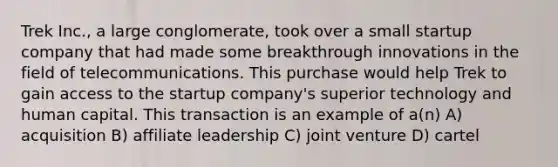 Trek Inc., a large conglomerate, took over a small startup company that had made some breakthrough innovations in the field of telecommunications. This purchase would help Trek to gain access to the startup company's superior technology and human capital. This transaction is an example of a(n) A) acquisition B) affiliate leadership C) joint venture D) cartel