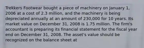 Trekkers Footwear bought a piece of machinery on January 1, 2006 at a cost of 2.3 million, and the machinery is being depreciated annually at an amount of 230,000 for 10 years. Its market value on December 31, 2008 is 1.75 million. The firm's accountant is preparing its financial statement for the fiscal year end on December 31, 2008. The asset's value should be recognized on the balance sheet at