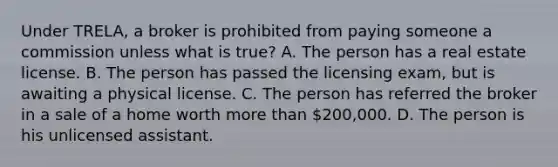 Under TRELA, a broker is prohibited from paying someone a commission unless what is true? A. The person has a real estate license. B. The person has passed the licensing exam, but is awaiting a physical license. C. The person has referred the broker in a sale of a home worth more than 200,000. D. The person is his unlicensed assistant.