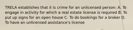 TRELA establishes that it is crime for an unlicensed person: A. To engage in activity for which a real estate license is required B. To put up signs for an open house C. To do bookings for a broker D. To have an unlicensed assistance's license